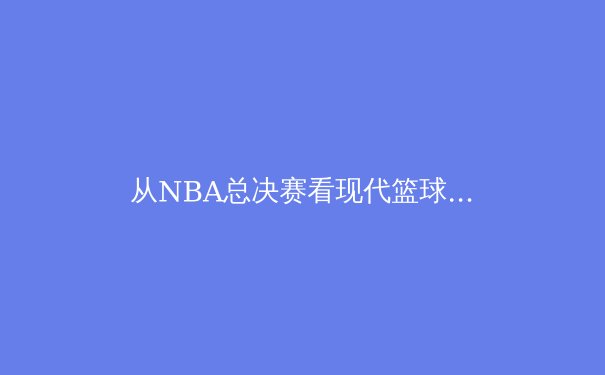 从NBA总决赛看现代篮球的进化：团队、数据与技术的三重奏 - 3