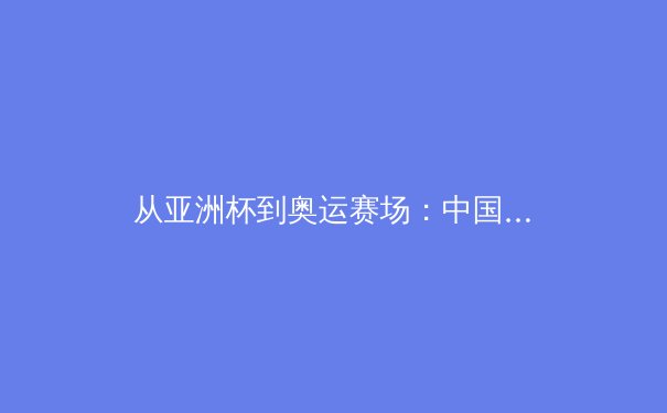 从亚洲杯到奥运赛场：中国体育的突破与转型之路