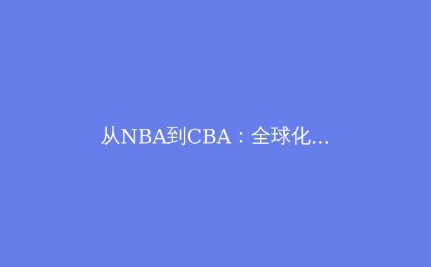 从NBA到CBA：全球化浪潮下中国篮球的文化融合与竞技突围 - 2