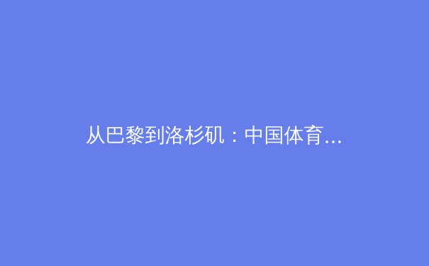 从巴黎到洛杉矶：中国体育产业在奥运周期中的转型与挑战 - 2