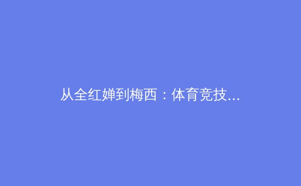 从全红婵到梅西：体育竞技中技术革新与人才培养的深层对话